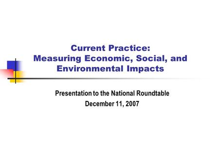 Current Practice: Measuring Economic, Social, and Environmental Impacts Presentation to the National Roundtable December 11, 2007.