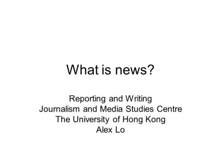 What is news? Reporting and Writing Journalism and Media Studies Centre The University of Hong Kong Alex Lo.