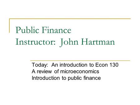 Public Finance Instructor: John Hartman Today: An introduction to Econ 130 A review of microeconomics Introduction to public finance.