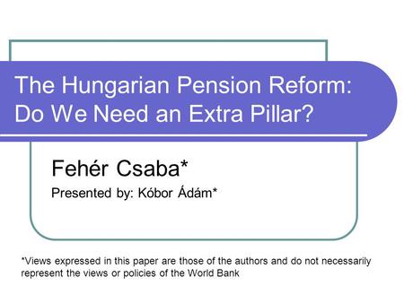 The Hungarian Pension Reform: Do We Need an Extra Pillar? Fehér Csaba* Presented by: Kóbor Ádám* *Views expressed in this paper are those of the authors.