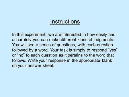 Instructions In this experiment, we are interested in how easily and accurately you can make different kinds of judgments. You will see a series of questions,