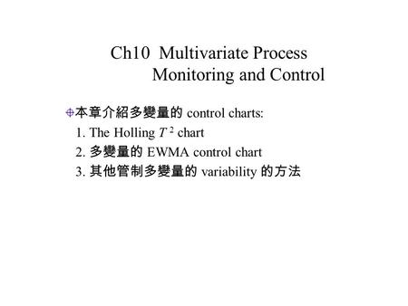 Ch10 Multivariate Process Monitoring and Control 本章介紹多變量的 control charts: 1. The Holling T 2 chart 2. 多變量的 EWMA control chart 3. 其他管制多變量的 variability 的方法.