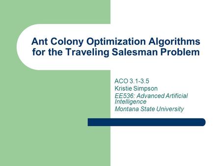 Ant Colony Optimization Algorithms for the Traveling Salesman Problem ACO 3.1-3.5 Kristie Simpson EE536: Advanced Artificial Intelligence Montana State.