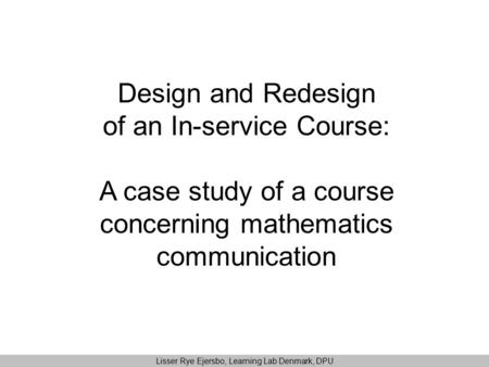 Design and Redesign of an In-service Course: A case study of a course concerning mathematics communication Lisser Rye Ejersbo, Learning Lab Denmark, DPU.