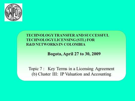 TECHNOLOGY TRANSFER AND SUCCESSFUL TECHNOLOGY LICENSING (STL) FOR R&D NETWORKS IN COLOMBIA Bogota, April 27 to 30, 2009 Topic 7 : Key Terms in a Licensing.