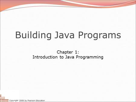 Copyright 2008 by Pearson Education Building Java Programs Chapter 1: Introduction to Java Programming.