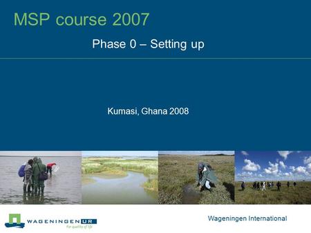 MSP course 2007 Phase 0 – Setting up Kumasi, Ghana 2008 Wageningen International.