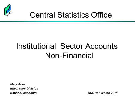 Central Statistics Office Institutional Sector Accounts Non-Financial Mary Brew Integration Division National Accounts UCC 16 th March 2011.