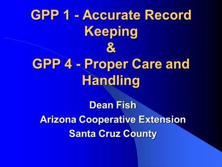 GPP 1 - Accurate Record Keeping & GPP 4 - Proper Care and Handling Dean Fish Arizona Cooperative Extension Santa Cruz County.