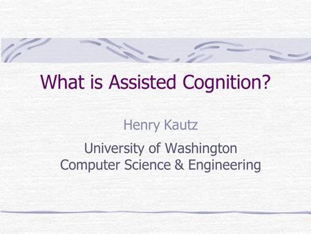 What is Assisted Cognition? Henry Kautz University of Washington Computer Science & Engineering.