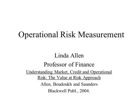 Operational Risk Measurement Linda Allen Professor of Finance Understanding Market, Credit and Operational Risk: The Value at Risk Approach Allen, Boudoukh.