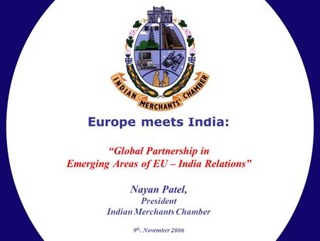 Europe meets India: “Global Partnership in Emerging Areas of EU – India Relations” Nayan Patel, President Indian Merchants Chamber 9 th. November 2006.