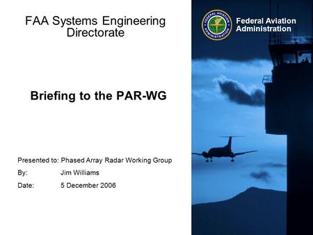 Presented to: Phased Array Radar Working Group By: Jim Williams Date: 5 December 2006 Federal Aviation Administration Briefing to the PAR-WG FAA Systems.