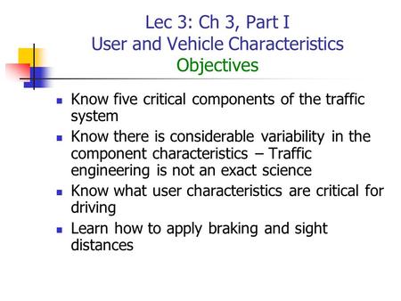 Lec 3: Ch 3, Part I User and Vehicle Characteristics Objectives Know five critical components of the traffic system Know there is considerable variability.