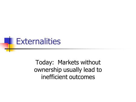 Externalities Today: Markets without ownership usually lead to inefficient outcomes.