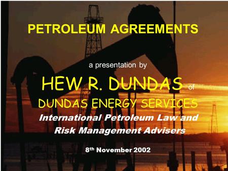 PETROLEUM AGREEMENTS a presentation by HEW R. DUNDAS of DUNDAS ENERGY SERVICES International Petroleum Law and Risk Management Advisers 8 th November 2002.