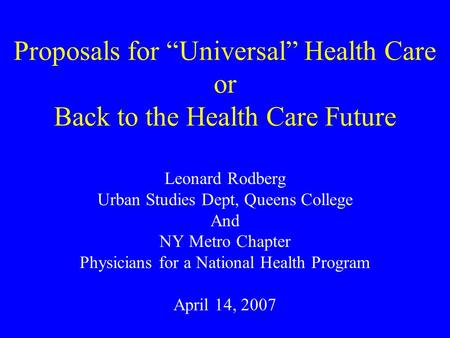 Proposals for “Universal” Health Care or Back to the Health Care Future Leonard Rodberg Urban Studies Dept, Queens College And NY Metro Chapter Physicians.