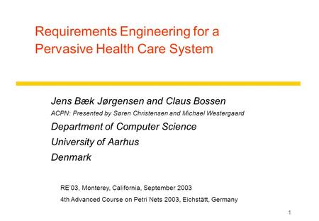 1 Requirements Engineering for a Pervasive Health Care System Jens Bæk Jørgensen and Claus Bossen ACPN: Presented by Søren Christensen and Michael Westergaard.