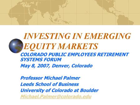 INVESTING IN EMERGING EQUITY MARKETS COLORADO PUBLIC EMPLOYEES RETIREMENT SYSTEMS FORUM May 8, 2007, Denver, Colorado Professor Michael Palmer Leeds School.