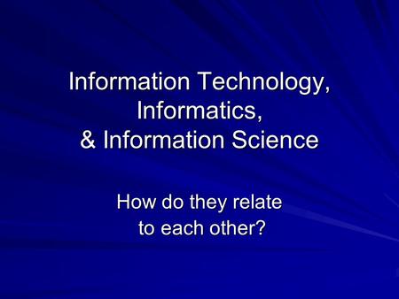 Information Technology, Informatics, & Information Science How do they relate to each other? to each other?