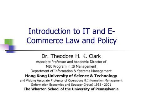 Introduction to IT and E- Commerce Law and Policy Dr. Theodore H. K. Clark Associate Professor and Academic Director of MSc Program in IS Management Department.