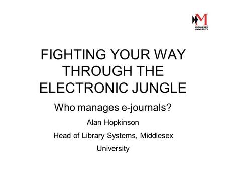 FIGHTING YOUR WAY THROUGH THE ELECTRONIC JUNGLE Who manages e-journals? Alan Hopkinson Head of Library Systems, Middlesex University.