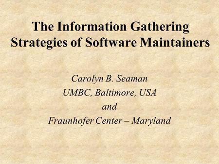 The Information Gathering Strategies of Software Maintainers Carolyn B. Seaman UMBC, Baltimore, USA and Fraunhofer Center – Maryland.