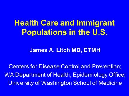 Health Care and Immigrant Populations in the U.S. James A. Litch MD, DTMH Centers for Disease Control and Prevention; WA Department of Health, Epidemiology.