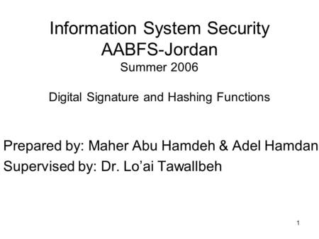1 Information System Security AABFS-Jordan Summer 2006 Digital Signature and Hashing Functions Prepared by: Maher Abu Hamdeh & Adel Hamdan Supervised by: