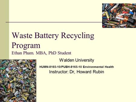 Waste Battery Recycling Program Ethan Pham. MBA, PhD Student Walden University HUMN-8165-10/PUBH-8165-10 Environmental Health Instructor: Dr, Howard Rubin.