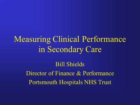 Measuring Clinical Performance in Secondary Care Bill Shields Director of Finance & Performance Portsmouth Hospitals NHS Trust.