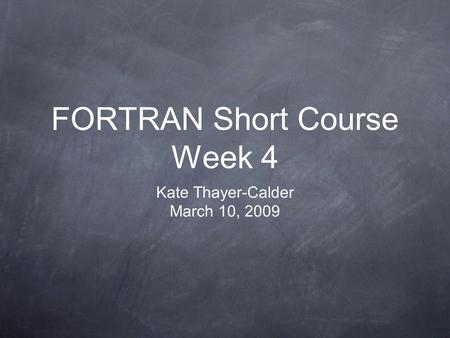 FORTRAN Short Course Week 4 Kate Thayer-Calder March 10, 2009.