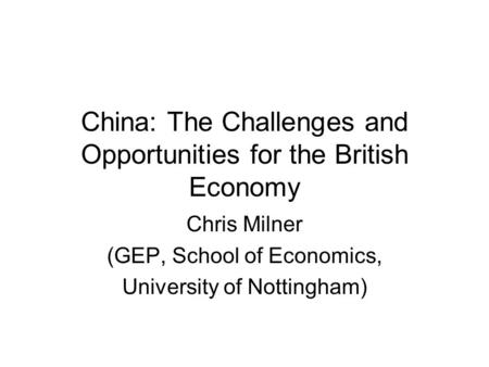 China: The Challenges and Opportunities for the British Economy Chris Milner (GEP, School of Economics, University of Nottingham)
