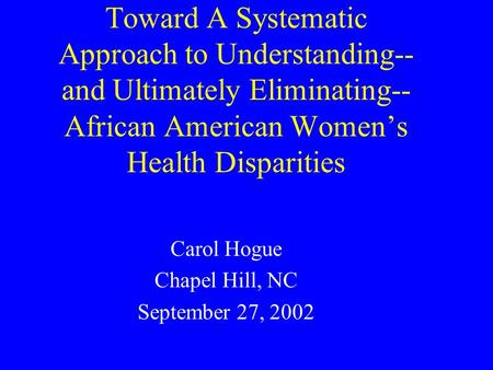 Toward A Systematic Approach to Understanding-- and Ultimately Eliminating-- African American Women’s Health Disparities Carol Hogue Chapel Hill, NC September.