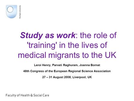 Study as work: the role of 'training' in the lives of medical migrants to the UK Leroi Henry, Parvati Raghuram, Joanna Bornat 48th Congress of the European.