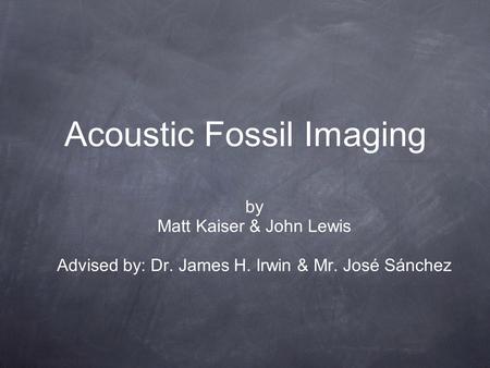 Acoustic Fossil Imaging by Matt Kaiser & John Lewis Advised by: Dr. James H. Irwin & Mr. José Sánchez.