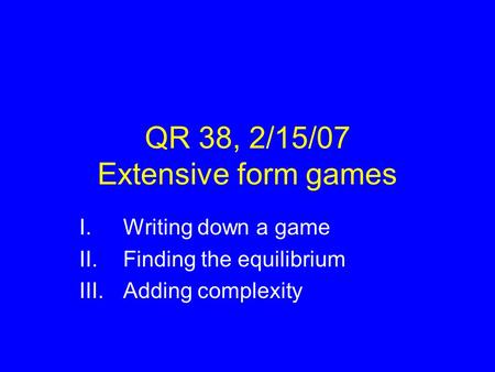 QR 38, 2/15/07 Extensive form games I.Writing down a game II.Finding the equilibrium III.Adding complexity.