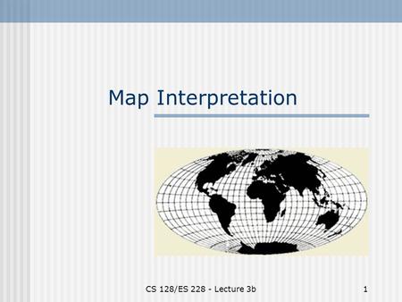 CS 128/ES 228 - Lecture 3b1 Map Interpretation. CS 128/ES 228 - Lecture 3b2 What is North? There are three “kinds” of north Magnetic North Grid North.