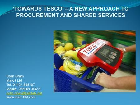 ‘TOWARDS TESCO’ – A NEW APPROACH TO PROCUREMENT AND SHARED SERVICES Colin Cram Marc1 Ltd Tel: 01457 868107 Mobile: 075251 49611
