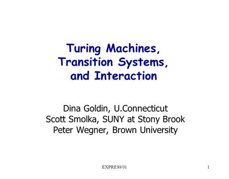 EXPRESS'011 Turing Machines, Transition Systems, and Interaction Dina Goldin, U.Connecticut Scott Smolka, SUNY at Stony Brook Peter Wegner, Brown University.