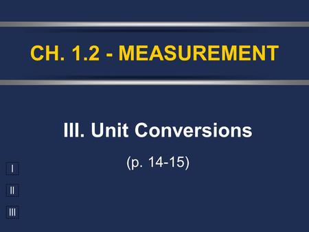 I II III III. Unit Conversions (p. 14-15) CH. 1.2 - MEASUREMENT.