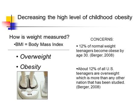 Decreasing the high level of childhood obesity How is weight measured? BMI = Body Mass Index Overweight Obesity CONCERNS:  12% of normal weight teenagers.