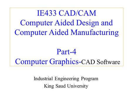 IE433 CAD/CAM Computer Aided Design and Computer Aided Manufacturing Part-4 Computer Graphics- CAD Software Industrial Engineering Program King Saud University.