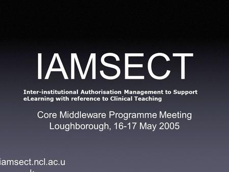 Iamsect.ncl.ac.u k IAMSECT Inter-institutional Authorisation Management to Support eLearning with reference to Clinical Teaching Core Middleware Programme.