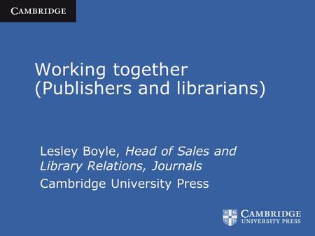 Working together (Publishers and librarians) Lesley Boyle, Head of Sales and Library Relations, Journals Cambridge University Press.