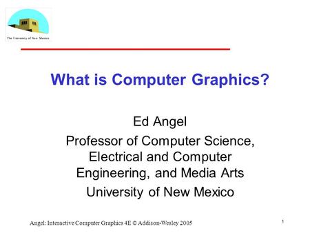 1 Angel: Interactive Computer Graphics 4E © Addison-Wesley 2005 What is Computer Graphics? Ed Angel Professor of Computer Science, Electrical and Computer.