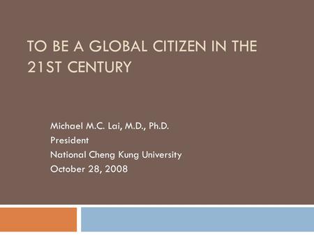 TO BE A GLOBAL CITIZEN IN THE 21ST CENTURY Michael M.C. Lai, M.D., Ph.D. President National Cheng Kung University October 28, 2008.