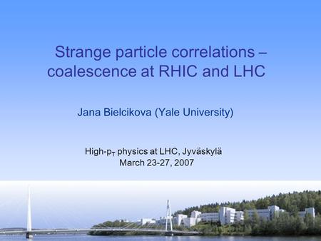 Jana Bielcikova (Yale University) High-p T physics at LHC, Jyväskylä March 23-27, 2007 Strange particle correlations – coalescence at RHIC and LHC.
