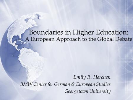 Boundaries in Higher Education: A European Approach to the Global Debate Emily R. Herchen BMW Center for German & European Studies Georgetown University.