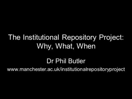 The Institutional Repository Project: Why, What, When Dr Phil Butler www.manchester.ac.uk/institutionalrepositoryproject.